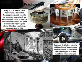 L'any 1877, el francès Émile
Reynaud, va presentar un
Zoòtrop perfeccionat, consistia
en un tambor giratori amb un
anell de miralls col·locat al centre
i els dibuixos col·locats a la paret
interior del tambor. Segons
girava el tambor, els dibuixos
semblaven cobrar vida.
Projecció de dibuixos animats
mòbils enfront d'un sistema de
lents i il·luminació basat en la
llanterna màgica. És un dels
precedents del cinematògraf
 