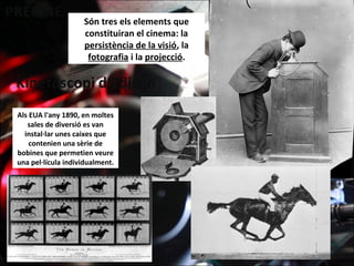 Són tres els elements que
constituiran el cinema: la
persistència de la visió, la
fotografia i la projecció.
Als EUA l'any 1890, en moltes
sales de diversió es van
instal·lar unes caixes que
contenien una sèrie de
bobines que permetien veure
una pel·lícula individualment.
 