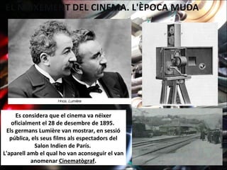 Es considera que el cinema va néixer
oficialment el 28 de desembre de 1895.
Els germans Lumière van mostrar, en sessió
pública, els seus films als espectadors del
Salon Indien de París.
L'aparell amb el qual ho van aconseguir el van
anomenar Cinematògraf.
 