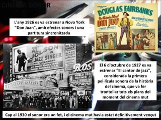 L'any 1926 es va estrenar a Nova York
"Don Juan", amb efectes sonors i una
partitura sincronitzada
Cap al 1930 el sonor era un fet, i el cinema mut havia estat definitivament vençut
El 6 d'octubre de 1927 es va
estrenar "El cantor de jazz",
considerada la primera
pel·lícula sonora de la història
del cinema, que va fer
trontollar tots els plans del
moment del cinema mut
 