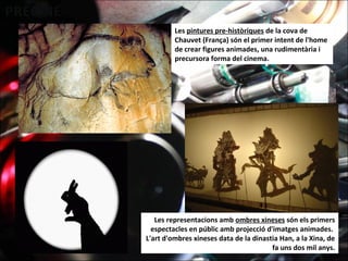 Les pintures pre-històriques de la cova de
Chauvet (França) són el primer intent de l'home
de crear figures animades, una rudimentària i
precursora forma del cinema.
Les representacions amb ombres xineses són els primers
espectacles en públic amb projecció d'imatges animades.
L'art d'ombres xineses data de la dinastia Han, a la Xina, de
fa uns dos mil anys.
 