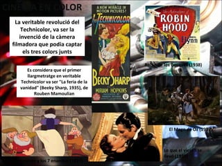 La veritable revolució del
Technicolor, va ser la
invenció de la càmera
filmadora que podia captar
els tres colors junts
Es considera que el primer
llargmetratge en veritable
Technicolor va ser "La feria de la
vanidad" (Beeky Sharp, 1935), de
Rouben Mamoulian
Robín de los Bosques (1938)
Lo que el viento se
llevó (1939)
Blancanieves y los 7 enanitos (1937)
El Mago de Oz (1939)
 