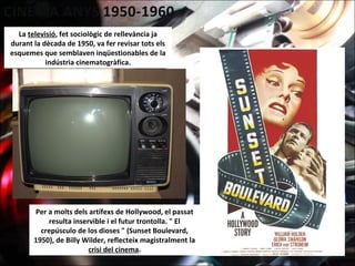 La televisió, fet sociològic de rellevància ja
durant la dècada de 1950, va fer revisar tots els
esquemes que semblaven inqüestionables de la
indústria cinematogràfica.
Per a molts dels artífexs de Hollywood, el passat
resulta inservible i el futur trontolla. " El
crepúsculo de los dioses " (Sunset Boulevard,
1950), de Billy Wilder, reflecteix magistralment la
crisi del cinema.
 