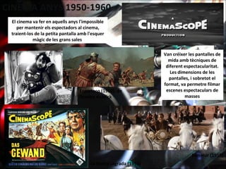 El cinema va fer en aquells anys l'impossible
per mantenir els espectadors al cinema,
traient-los de la petita pantalla amb l'esquer
màgic de les grans sales
Van créixer les pantalles de
mida amb tècniques de
diferent espectacularitat.
Les dimensions de les
pantalles, i sobretot el
format, va permetre filmar
escenes espectaculars de
masses
Ben-Hur (1959)
Espartaco (1960), de
Stanley Kubrick
La túnica sagrada (1953)
 