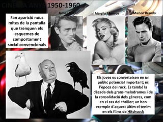 Fan aparició nous
mites de la pantalla
que trenquen els
esquemes de
comportament
social convencionals
Els joves es converteixen en un
públic potencial important; és
l'època del rock. És també la
dècada dels grans melodrames i de
la consolidació dels gèneres, com
en el cas del thriller; un bon
exemple d'aquest últim el tenim
en els films de Hitchcock
James Dean Marylin Monroe Marlon Brando
 