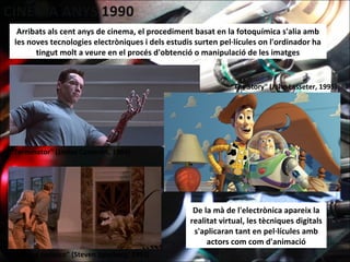 Arribats als cent anys de cinema, el procediment basat en la fotoquímica s'alia amb
les noves tecnologies electròniques i dels estudis surten pel·lícules on l'ordinador ha
tingut molt a veure en el procés d'obtenció o manipulació de les imatges
De la mà de l'electrònica apareix la
realitat virtual, les tècniques digitals
s'aplicaran tant en pel·lícules amb
actors com com d'animació
“Terminator" (James Cameron, 1984)
“Parque Jurásico" (Steven Spielberg, 1993)
“Toy Story" (John Lasseter, 1995)
 