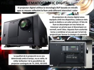 El projector digital utilitza la tecnologia DLP basada en miralls
que es mouen reflectint la llum amb diferent intensitat i color
La qualitat de la projecció no es veu
deteriorada amb el temps, no es ratlla, té
millor brillantor i té la possibilitat de
projectar continguts de TV, DVD, HD DVD
Els projectors de cinema digital estan
equipats amb tres dispositius, cadascun dels
quals es dedica a un color primari. El feix de
llum es descompon en tres feixos en
travessar un prisma que el descompon en
vermell, verd i blau. Aquesta llum acolorida
torna a combinar-al seu pas per la lent de
projecció per formar la imatge a la pantalla
 