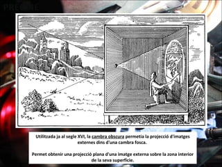 Utilitzada ja al segle XVI, la cambra obscura permetia la projecció d'imatges
externes dins d'una cambra fosca.
Permet obtenir una projecció plana d'una imatge externa sobre la zona interior
de la seva superfície.
 