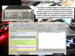 Per projectar contingut digital els projectors reben el
senyal d'un servidor o SMS (Screen Management
System), el qual és un ordinador al qual se li ingestan
les DCP (digital cinema package) que són els espots,
tràilers o pel·lícules. Aquestes a la vegada han de ser
activades per les KDM (D-Cinema Key Management)
 