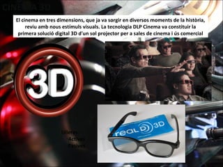 El cinema en tres dimensions, que ja va sorgir en diversos moments de la història,
reviu amb nous estímuls visuals. La tecnologia DLP Cinema va constituir la
primera solució digital 3D d'un sol projector per a sales de cinema i ús comercial
Ulleres:
-Actives
-Pasives
 