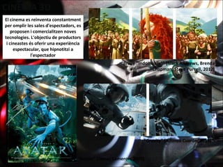 El cinema es reinventa constantment
per omplir les sales d'espectadors, es
proposen i comercialitzen noves
tecnologies. L'objectiu de productors
i cineastes és oferir una experiència
espectacular, que hipnotitzi a
l'espectador
“Avatar" (James Cameron, 2009)
“Brave “Indomable”" (Mark Andrews, Brenda
Chapman, Steve Purcell, 2012)
“Gravity" (Alfonso Cuarón, 2013)
 