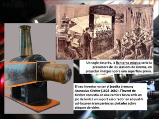 Un segle després, la llanterna màgica seria la
precursora de les sessions de cinema, en
projectar imatges sobre una superfície plana.
El seu inventor va ser el jesuïta alemany
Atanasius Kircher (1602-1680), l'invent de
Kircher consistia en una cambra fosca amb un
joc de lents i un suport escorredor en el qual hi
col·locaven transparències pintades sobre
plaques de vidre.
 