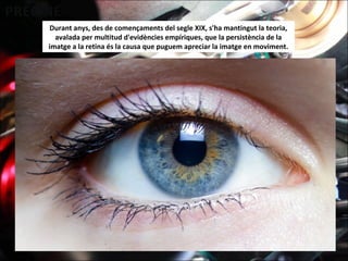 Durant anys, des de començaments del segle XIX, s'ha mantingut la teoria,
avalada per multitud d'evidències empíriques, que la persistència de la
imatge a la retina és la causa que puguem apreciar la imatge en moviment.
 