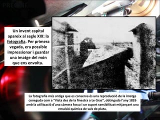 Un invent capital
apareix al segle XIX: la
fotografia. Per primera
vegada, era possible
impressionar i guardar
una imatge del món
que ens envolta.
La fotografia més antiga que es conserva és una reproducció de la imatge
coneguda com a “Vista des de la finestra a Le Gras”, obtinguda l'any 1826
amb la utilització d'una càmera fosca i un suport sensibilitzat mitjançant una
emulsió química de sals de plata.
 