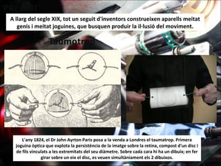 A llarg del segle XIX, tot un seguit d'inventors construeixen aparells meitat
genis i meitat joguines, que busquen produir la il·lusió del moviment.
L'any 1824, el Dr John Ayrton Paris posa a la venda a Londres el taumatrop. Primera
joguina òptica que explota la persistència de la imatge sobre la retina, compost d'un disc i
de fils vinculats a les extremitats del seu diàmetre. Sobre cada cara hi ha un dibuix; en fer
girar sobre un eix el disc, es veuen simultàniament els 2 dibuixos.
 