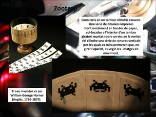 El seu inventor va ser
William George Horner
(Anglès, 1786-1837).
Consisteix en un tambor cilíndric ranurat.
Una sèrie de dibuixos impresos
horitzontalment en bandes de paper,
col·locades a l'interior d'un tambor
giratori muntat sobre un eix; en la meitat
del cilindre una sèrie de ranures verticals
per les quals es mira permeten que, en
girar l'aparell, es vegin les imatges en
moviment.
 