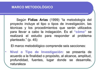 Según  Fidias Arias  (1999) “la metodología del proyecto incluye el tipo o tipos de investigación, las técnicas y los procedimientos que serán utilizados para llevar a cabo la indagación. Es el  “cómo”  se realizará el estudio para responder al problema planteado.” (p. 45) El marco metodológico comprende seis secciones: Nivel o Tipo de Investigación:   se presenta   de acuerdo a la finalidad o propósito, al alcance, amplitud, profundidad, fuentes, lugar donde se desarrolla, naturaleza MARCO METODOLÓGICO 