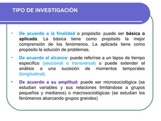 De acuerdo a la finalidad  o propósito: puede ser  básica o aplicada .  La básica tiene como propósito la mejor comprensión de los fenómenos. La aplicada tiene como propósito la solución de problemas.  De acuerdo al alcance:  puede referirse a un lapso de tiempo específico  (seccional o transversal)  o puede extender el análisis a una sucesión de momentos temporales  (longitudinal). De acuerdo a su amplitud:  puede ser  microsociológica  (se estudian variables y sus relaciones limitándose a grupos pequeños y medianos) o  macrosociológicas  (se estudian los fenómenos abarcando grupos grandes) TIPO DE INVESTIGACIÓN 