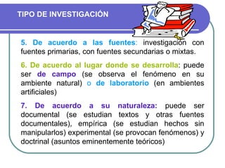 5. De acuerdo a las fuentes :  investigación con fuentes primarias, con fuentes secundarias o mixtas. 6. De acuerdo al lugar donde se desarrolla : puede ser  de campo  (se observa el fenómeno en su ambiente natural)  o  de laboratorio  (en ambientes artificiales) 7. De acuerdo a su naturaleza:  puede ser documental (se estudian textos y otras fuentes documentales), empírica (se estudian hechos sin manipularlos) experimental (se provocan fenómenos) y doctrinal (asuntos eminentemente teóricos) TIPO DE INVESTIGACIÓN 