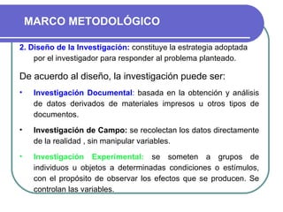 2. Diseño de la Investigación:   constituye la estrategia adoptada por el investigador para responder al problema planteado. De acuerdo al diseño, la investigación puede ser: Investigación Documental :  basada en la obtención y análisis de datos derivados de materiales impresos u otros tipos de documentos.   Investigación de Campo:   se recolectan los datos directamente de la realidad , sin manipular variables. Investigación Experimental:  se someten a grupos de individuos u objetos a determinadas condiciones o estímulos, con el propósito de observar los efectos que se producen. Se controlan las variables. MARCO METODOLÓGICO 