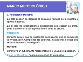 3. Población y Muestra:   En esta sección se describe la población, tamaño de la muestra y tipo de muestreo. En el caso de investigaciones bibliográficas esta sección se omite, pues el universo se corresponde con el tema de estudio.  Población:   Conjunto para el cual se validan las conclusiones que se deriven de la investigación. Comprende las personas, instituciones o cosas que se involucran en la investigación. Muestra:   Constituye un subconjunto representativo del universo o población. Tipos de Muestreo:  Forma de selección de la muestra.  MARCO METODOLÓGICO 