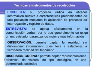 ENCUESTA : su propósito radica en obtener información relativa a características predominantes de una población mediante la aplicación de procesos de interrogación y registro de datos. ENTREVISTA :  se apoya básicamente en la comunicación verbal, por lo que generalmente se exige un entrevistador garantizando mejor y más información  OBSERVACIÓN :  permite captar la realidad sin distorsionar información, pues lleva a establecer la verdadera realidad del fenómeno. DISCUSIÓN GRUPAL : permite captar representaciones afectivas, de valores, de tipo ideológico, en una determinada sociedad  Técnicas e instrumentos de recolección 