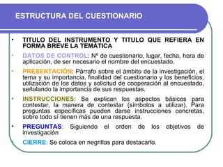 TITULO DEL INSTRUMENTO Y TITULO QUE REFIERA EN FORMA BREVE LA TEMÁTICA DATOS DE CONTROL : Nº de cuestionario, lugar, fecha, hora de aplicación, de ser necesario el nombre del encuestado. PRESENTACIÓN : Párrafo sobre el ámbito de la investigación, el tema y su importancia, finalidad del cuestionario y los beneficios, utilización de los datos y solicitud de cooperación al encuestado, señalando la importancia de sus respuestas.  INSTRUCCIONES : Se explican los aspectos básicos para contestar, la manera de contestar (símbolos a utilizar). Para preguntas específicas pueden darse instrucciones concretas, sobre todo sí tienen más de una respuesta.  PREGUNTAS :  Siguiendo el orden de los objetivos de investigación CIERRE :  Se coloca en negrillas para destacarlo.  ESTRUCTURA DEL CUESTIONARIO 