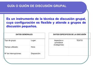 GUÍA O GUIÓN DE DISCUSIÓN GRUPAL Es un instrumento de la técnica de discusión grupal, cuya configuración es flexible y atiende a grupos de discusión pequeños.  Tipo de grupo: Lugar: Tiempo utilizado:  Hora: Nº de interrupciones: Disposición: DATOS GENERALES DATOS ESPECIFICOS DE LA DISCUSIÓN Aspectos a considerar (Categorías) TEXTO       