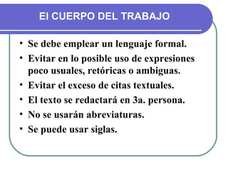 Se debe emplear un lenguaje formal. Evitar en lo posible uso de expresiones poco usuales, retóricas o ambiguas. Evitar el exceso de citas textuales. El texto se redactará en 3a. persona. No se usarán abreviaturas. Se puede usar siglas. El CUERPO DEL TRABAJO 