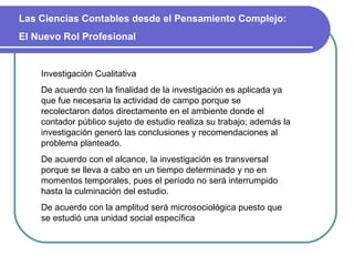 Las Ciencias Contables desde el Pensamiento Complejo:  El Nuevo Rol Profesional Investigación Cualitativa De acuerdo con la finalidad de la investigación es aplicada ya que fue necesaria la actividad de campo porque se recolectaron datos directamente en el ambiente donde el contador público sujeto de estudio realiza su trabajo; además la investigación generó las conclusiones y recomendaciones al problema planteado.  De acuerdo con el alcance, la investigación es transversal porque se lleva a cabo en un tiempo determinado y no en momentos temporales, pues el período no será interrumpido hasta la culminación del estudio. De acuerdo con la amplitud será microsociológica puesto que se estudió una unidad social específica  