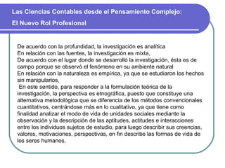 De acuerdo con la profundidad, la investigación es analítica En relación con las fuentes, la investigación es mixta,  De acuerdo con el lugar donde se desarrolló la investigación, ésta es de campo porque se observó el fenómeno en su ambiente natural  En relación con la naturaleza es empírica, ya que se estudiaron los hechos sin manipularlos,  En este sentido, para responder a la formulación teórica de la investigación, la perspectiva es etnográfica, puesto que constituye una alternativa metodológica que se diferencia de los métodos convencionales cuantitativos, centrándose más en lo cualitativo, ya que tiene como finalidad analizar el modo de vida de unidades sociales mediante la observación y la descripción de las aptitudes, actitudes e interacciones entre los individuos sujetos de estudio, para luego describir sus creencias, valores, motivaciones, perspectivas, en fin describe las formas de vida de los seres humanos. Las Ciencias Contables desde el Pensamiento Complejo:  El Nuevo Rol Profesional 