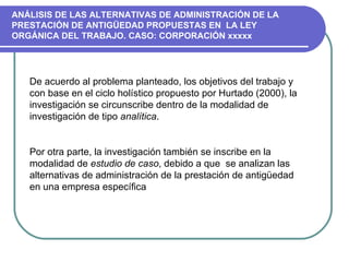 De acuerdo al problema planteado, los objetivos del trabajo y con base en el ciclo holístico propuesto por Hurtado (2000), la investigación se circunscribe dentro de la modalidad de investigación de tipo  analítica .  Por otra parte, la investigación también se inscribe en la modalidad de  estudio de caso , debido a que  se analizan las alternativas de administración de la prestación de antigüedad en una empresa específica  ANÁLISIS DE LAS ALTERNATIVAS DE ADMINISTRACIÓN DE LA PRESTACIÓN DE ANTIGÜEDAD PROPUESTAS EN  LA LEY  ORGÁNICA DEL TRABAJO. CASO: CORPORACIÓN xxxxx 