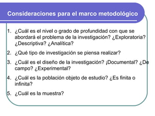 Consideraciones para el marco metodológico ¿Cuál es el nivel o grado de profundidad con que se abordará el problema de la investigación? ¿Exploratoria? ¿Descriptiva? ¿Analítica?  ¿Qué tipo de investigación se piensa realizar? ¿Cuál es el diseño de la investigación? ¡Documental? ¿De campo? ¿Experimental? ¿Cuál es la población objeto de estudio? ¿Es finita o infinita? ¿Cuál es la muestra? 