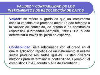 VALIDEZ Y CONFIABILIDAD DE LOS INSTRUMENTOS DE RECOLECCIÓN DE DATOS Validez :  se refiere al grado en que un instrumento mide la variable que pretende medir. Puede referirse a la validez de contenido, de criterio o de constructos (hipótesis) (Hernández-Sampieri, 1991). Se puede determinar a través del juicio de expertos.  Confiabilidad :  está relacionada con el grado en el que la aplicación repetida de un instrumento al mismo sujeto produce resultados iguales. Existen diversos métodos para determinar la confiabilidad. Ejemplo : el estadístico Chi-Cuadrado  o Alfa de Crombach   .  