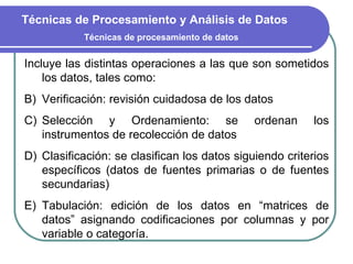 Incluye las distintas operaciones a las que son sometidos los datos, tales como: Verificación: revisión cuidadosa de los datos Selección y Ordenamiento: se ordenan los instrumentos de recolección de datos Clasificación: se clasifican los datos siguiendo criterios específicos (datos de fuentes primarias o de fuentes secundarias)  Tabulación: edición de los datos en “matrices de datos” asignando codificaciones por columnas y por variable o categoría. Técnicas de Procesamiento y Análisis de Datos Técnicas de procesamiento de datos 