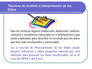Son las técnicas lógicas (inducción, deducción, análisis, síntesis) o estadísticas (descriptivas o inferenciales) que serán empleadas para descifrar lo revelado por los datos que han sido recolectados y procesados  En la sección de Procesamiento de los Datos puede hacerse referencia a algún programa especial que será utilizado para procesar los datos recolectados, tal es el caso del SPSS y del Excel.   Técnicas de Análisis e Interpretación de los Datos  