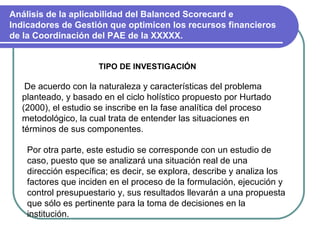 Análisis de la aplicabilidad del Balanced Scorecard e Indicadores de Gestión que optimicen los recursos financieros de la Coordinación del PAE de la XXXXX. TIPO DE INVESTIGACIÓN De acuerdo con la naturaleza y características del problema planteado, y basado en el ciclo holístico propuesto por Hurtado (2000), el estudio se inscribe en la fase analítica del proceso metodológico, la cual trata de entender las situaciones en términos de sus componentes.  Por otra parte, este estudio se corresponde con un estudio de caso, puesto que se analizará una situación real de una dirección específica; es decir, se explora, describe y analiza los factores que inciden en el proceso de la formulación, ejecución y control presupuestario y, sus resultados llevarán a una propuesta que sólo es pertinente para la toma de decisiones en la institución. 