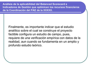 Análisis de la aplicabilidad del Balanced Scorecard e Indicadores de Gestión que optimicen los recursos financieros de la Coordinación del PAE de la XXXXX. Finalmente, es importante indicar que el estudio analítico sobre el cual se construye el proyecto factible configura un estudio de campo, pues, requiere de una verificación empírica con datos de la realidad, aun cuando se fundamenta en un amplio y profundo estudio teórico. 