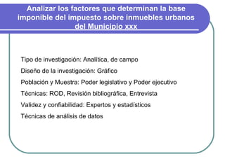 Analizar los factores que determinan la base imponible del impuesto sobre inmuebles urbanos del Municipio xxx Tipo de investigación: Analítica, de campo Diseño de la investigación: Gráfico Población y Muestra: Poder legislativo y Poder ejecutivo Técnicas: ROD, Revisión bibliográfica, Entrevista Validez y confiabilidad: Expertos y estadísticos Técnicas de análisis de datos 