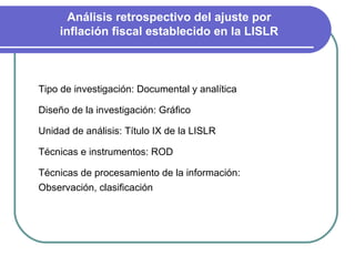 Análisis retrospectivo del ajuste por inflación fiscal establecido en la LISLR Tipo de investigación: Documental y analítica Diseño de la investigación: Gráfico Unidad de análisis: Título IX de la LISLR Técnicas e instrumentos: ROD  Técnicas de procesamiento de la información: Observación, clasificación  