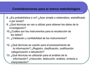 Consideraciones para el marco metodológico 8. ¿Es probabilística o no? ¿Azar simple o sistemático, estratificada  o por áreas? 9. ¿Qué técnicas se van a utilizar para obtener los datos de la  investigación? 10.¿Cuáles son los instrumentos para la recolección de  los datos? 11. ¿Validación y confiabilidad de los instrumentos? 12. ¿Qué técnicas se usarán para el procesamiento de  la información? ¿Registro, clasificación, codificación categorización o tabulación? 13. ¿Qué técnicas se utilizarán para el análisis de la  información? ¿Inducción, deducción, análisis, síntesis o interpretación? 