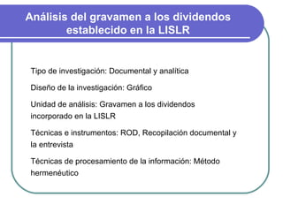 Análisis del gravamen a los dividendos establecido en la LISLR Tipo de investigación: Documental y analítica Diseño de la investigación: Gráfico Unidad de análisis: Gravamen a los dividendos incorporado en la LISLR Técnicas e instrumentos: ROD, Recopilación documental y la entrevista  Técnicas de procesamiento de la información: Método hermenéutico  