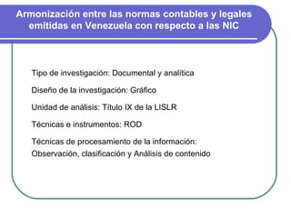 Armonización entre las normas contables y legales emitidas en Venezuela con respecto a las NIC Tipo de investigación: Documental y analítica Diseño de la investigación: Gráfico Unidad de análisis: Título IX de la LISLR Técnicas e instrumentos: ROD  Técnicas de procesamiento de la información: Observación, clasificación y Análisis de contenido 