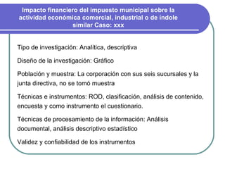 Tipo de investigación: Analítica, descriptiva Diseño de la investigación: Gráfico Población y muestra: La corporación con sus seis sucursales y la junta directiva, no se tomó muestra Técnicas e instrumentos: ROD, clasificación, análisis de contenido, encuesta y como instrumento el cuestionario. Técnicas de procesamiento de la información: Análisis documental, análisis descriptivo estadístico Validez y confiabilidad de los instrumentos Impacto financiero del impuesto municipal sobre la actividad económica comercial, industrial o de índole similar Caso: xxx 