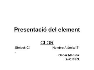 Presentació del element CLOR Símbol:  CI  Nombre Atòmic: 17   Oscar Medina 2nC ESO 