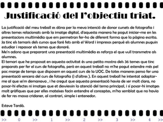 Justificació del l’objectiu triat.
La justificació del meu treball es dóna per la meva intenció de donar cursets de fotografia i
altres temes relacionats amb la imatge digital, d'aquesta manera he pogut iniciar-me en les
presentacions multimèdia que em permetran fer-ho de diferent forma que la pàgina escrita.
Ja tinc els temaris dels cursos que faré fets amb el Word i impresos perquè els alumnes puguin
estudiar i repassar els temes que donaré.
Me'n adono que preparant una presentació multimèdia es reforça el que vull transmetre als
alumnes.
El temari que he proposat en aquesta activitat és una petita mostra dels 36 temes que tinc
preparats per fer el curs de fotografia, però en aquest treball no m'he pogut estendre més pel
poc marge de temps que disposem en aquest curs de la UOC. De totes maneres penso fer una
presentació sencera del curs de fotografia (i d'altres ). En aquest treball he intentat adaptar-
me al que se'm demanava , i he cregut que aquesta presentació havia de ser molt clara, no
posar-hi efectes ni imatges que et desviessin la atenció del tema principal, i sí posar-hi imatges
molt gràfiques que per elles mateixes facin entendre el conceptes, m'ha semblat que no havia
de fer res massa cridaner, al contrari, simple i entenedor.

Esteve Tardà.
 
