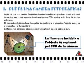 Es pot dir que una càmera fotogràfica és una caixa obscura que deixa passar la llum el
temps just per a què aquesta imprimeixi en un CCD, sensible a la llum, la imatge
enfocada.
Els elements més bàsics d'una fotografia, són la càmera, el subjecte o l'objecte que es va
a fotografiar i la llum existent.
Existeixen més conceptes bàsics que s'aniran explicant a poc a poc en el curs.



                                                La llum que incideix a
                                                l’objecte és capturat
                                                pel CCD de la càmera
 