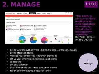 2. MANAGE
                                                                      “The limits to
                                                                      innovation have
                                                                      nothing to do
                                                                      with technology
                                                                      or creativity.
                                                                      It’s all about
                                                                      management
                                                                      capability”
                                                                      Ray Sata, CEO at
                                                                      Analog Devices



 •   Define your Innovation types (challenges, ideas, proposals, groups)
 •   Define stages and tasks
 •   Manage your end-to-end innovation processes
 •   Set up your innovation organization and teams
 •   Collaborate                                                              2.
                                                                            Manage
 •   Design a calendar
 •   Decide which are your ideas evaluation criteria
 •   Follow your innovation Innovation funnel                                  © 2013 INDUCT SEA
 