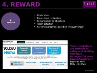 4. REWARD
          •   Celebration
          •   Professional recognition
   4.     •   Remuneration on objectives
 Reward
          •   Talent detection
          •   Career development based on “innovativeness”




                                            “Many workplaces
                                            are enclaves of
                                            aiding and abetting
                                            immature,
                                            disrespectful, even
                                            harmful behavior.”
                                            Deborah Mills,
                                            Mills - Scolfield

                                                             © 2013 INDUCT SEA
 