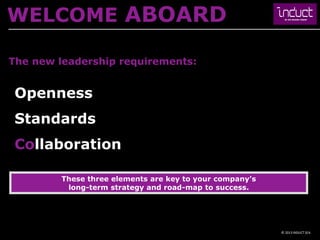 WELCOME ABOARD

The new leadership requirements:


 Openness
 Standards
 Collaboration

        These three elements are key to your company’s
         long-term strategy and road-map to success.




                                                         © 2013 INDUCT SEA
 